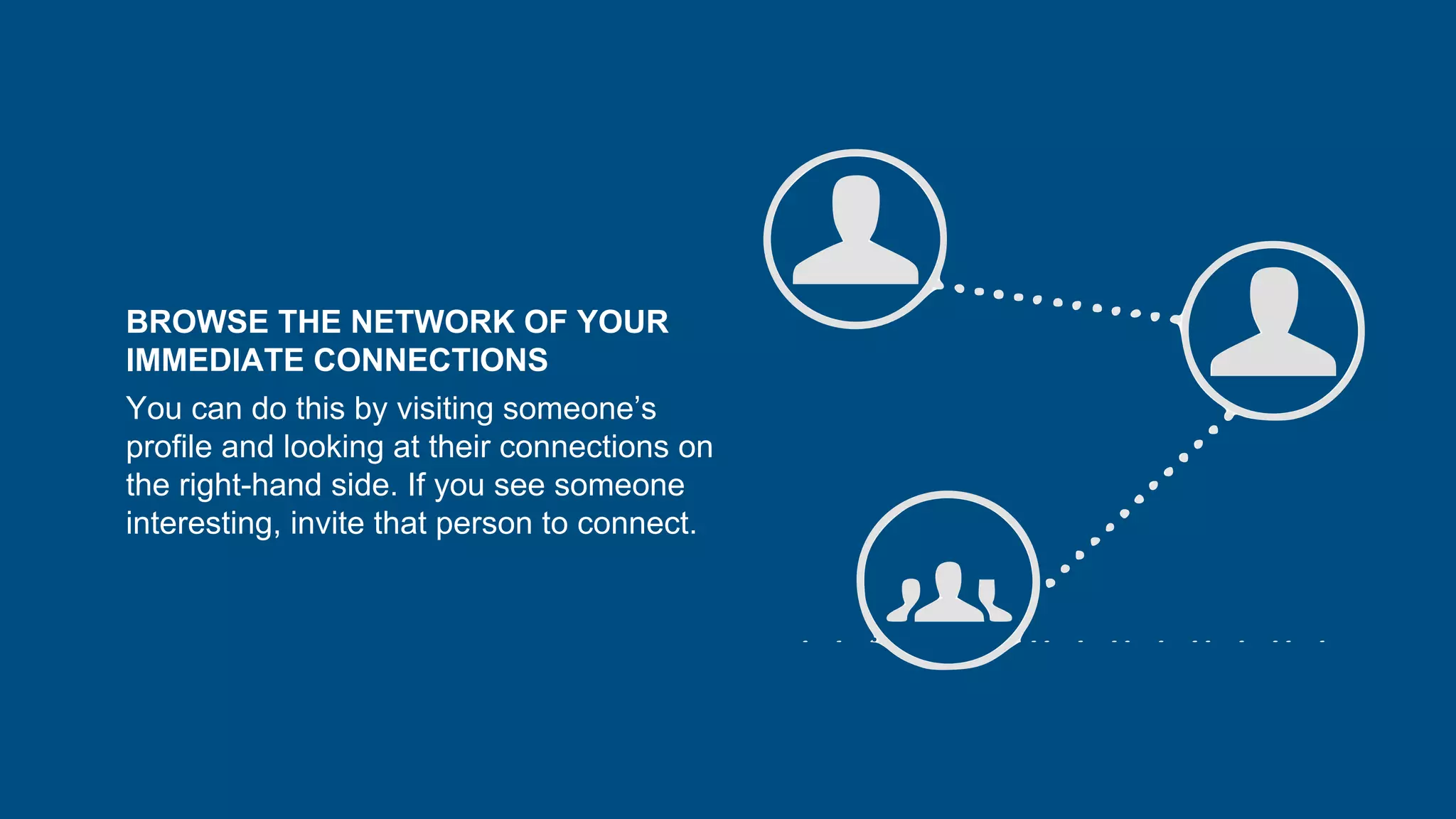 BROWSE THE NETWORK OF YOUR
IMMEDIATE CONNECTIONS
You can do this by visiting someone’s
profile and looking at their connections on
the right-hand side. If you see someone
interesting, invite that person to connect.
 