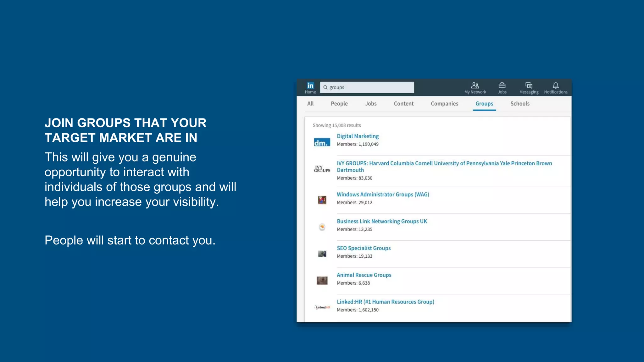 JOIN GROUPS THAT YOUR
TARGET MARKET ARE IN
This will give you a genuine
opportunity to interact with
individuals of those groups and will
help you increase your visibility.
People will start to contact you.
 