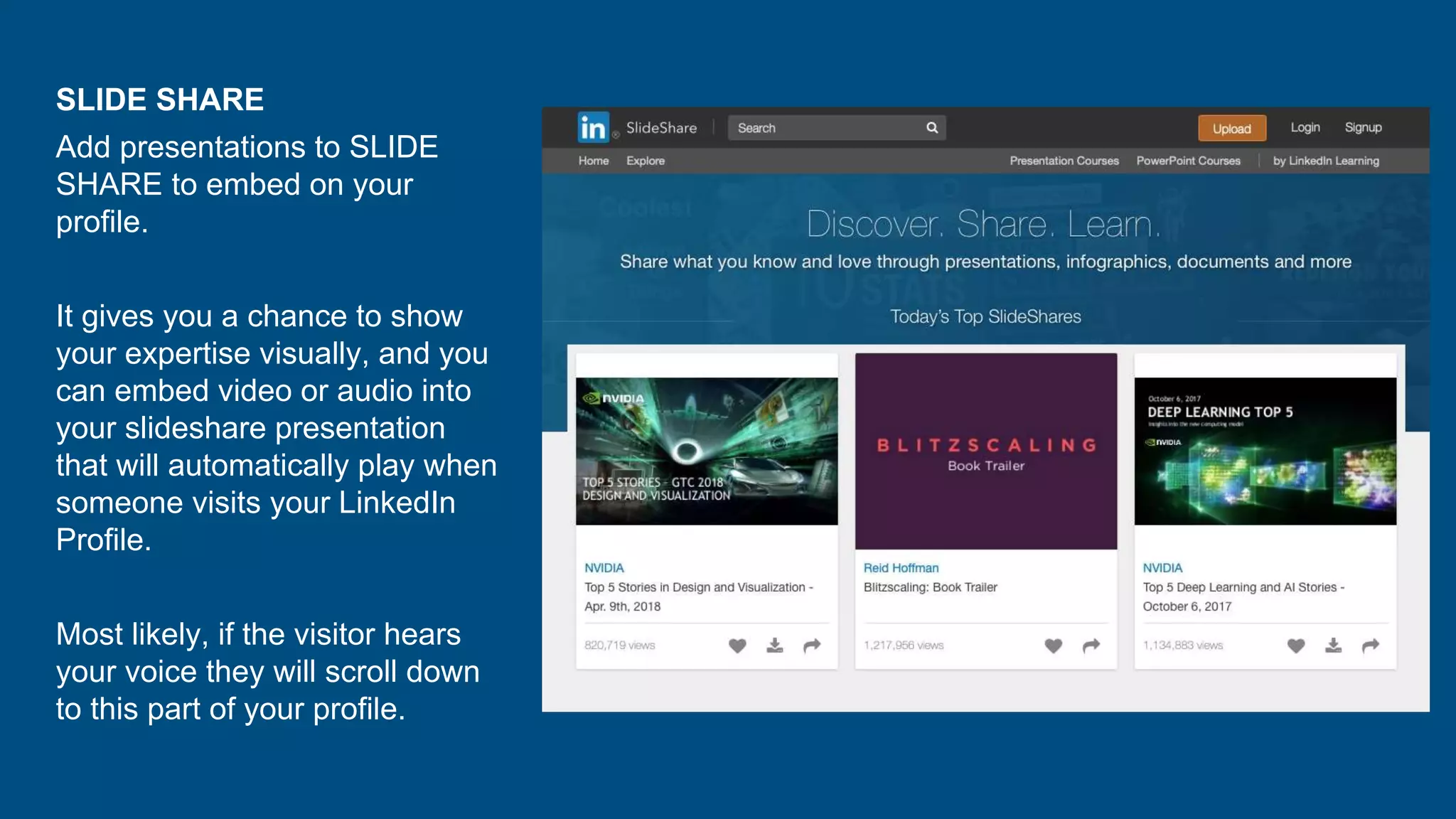 SLIDE SHARE
Add presentations to SLIDE
SHARE to embed on your
profile.
It gives you a chance to show
your expertise visually, and you
can embed video or audio into
your slideshare presentation
that will automatically play when
someone visits your LinkedIn
Profile.
Most likely, if the visitor hears
your voice they will scroll down
to this part of your profile.
 