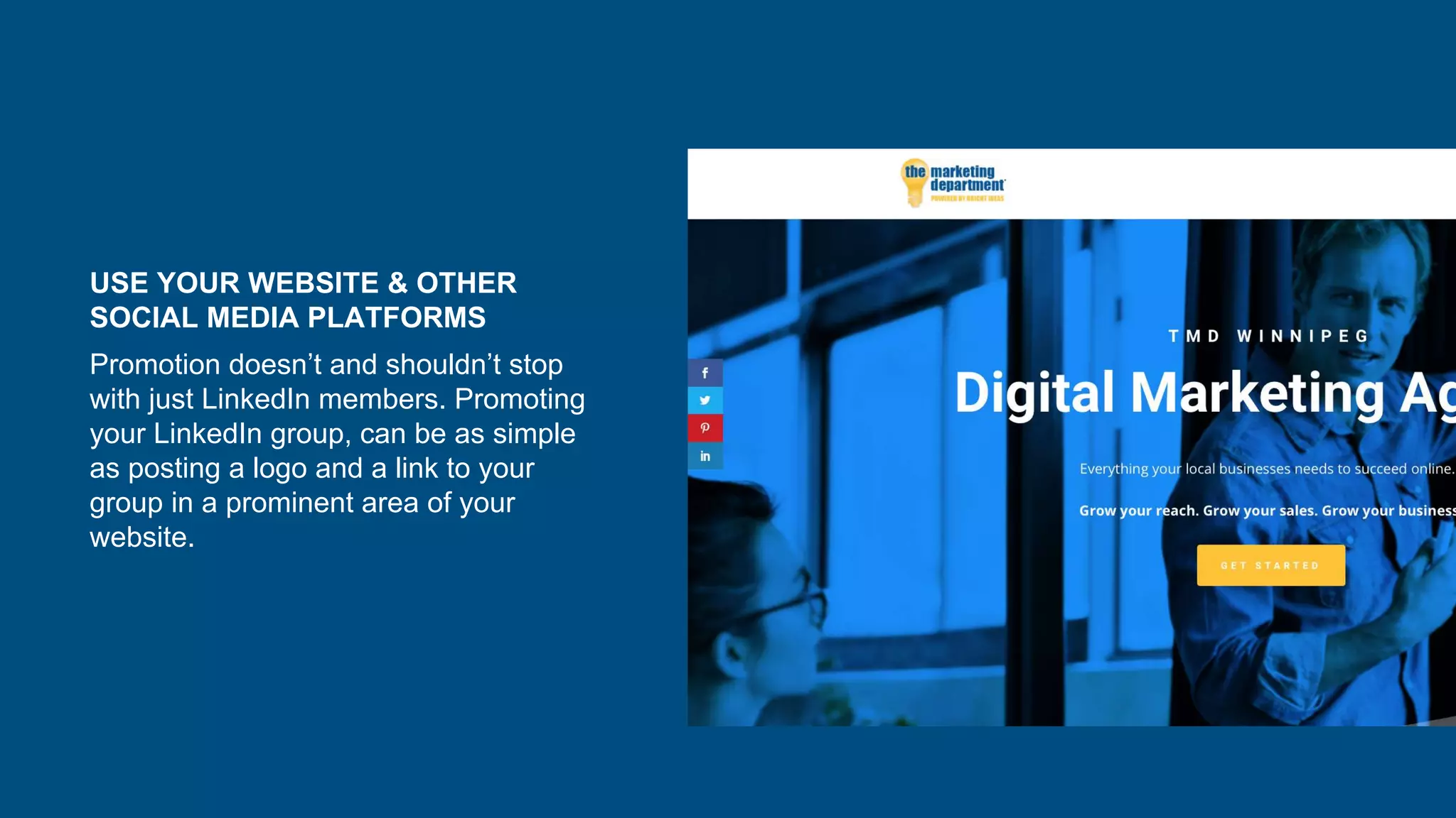 USE YOUR WEBSITE & OTHER
SOCIAL MEDIA PLATFORMS
Promotion doesn’t and shouldn’t stop
with just LinkedIn members. Promoting
your LinkedIn group, can be as simple
as posting a logo and a link to your
group in a prominent area of your
website.
 