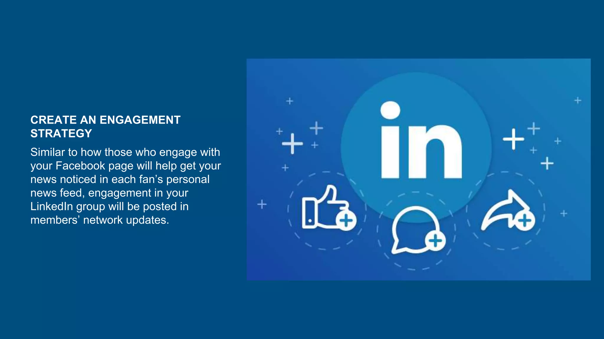 CREATE AN ENGAGEMENT
STRATEGY
Similar to how those who engage with
your Facebook page will help get your
news noticed in each fan’s personal
news feed, engagement in your
LinkedIn group will be posted in
members’ network updates.
 