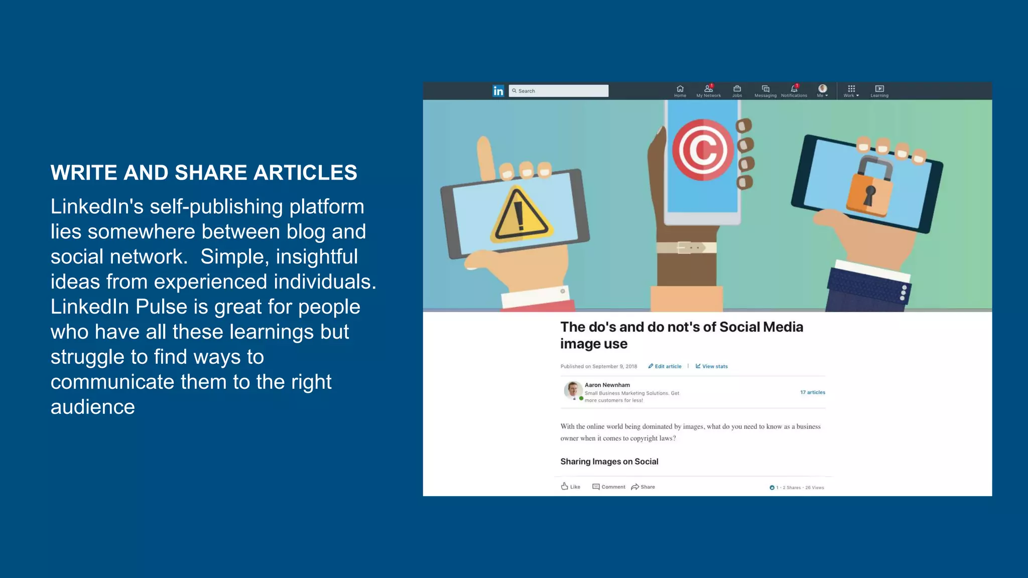 WRITE AND SHARE ARTICLES
LinkedIn's self-publishing platform
lies somewhere between blog and
social network. Simple, insightful
ideas from experienced individuals.
LinkedIn Pulse is great for people
who have all these learnings but
struggle to find ways to
communicate them to the right
audience
 