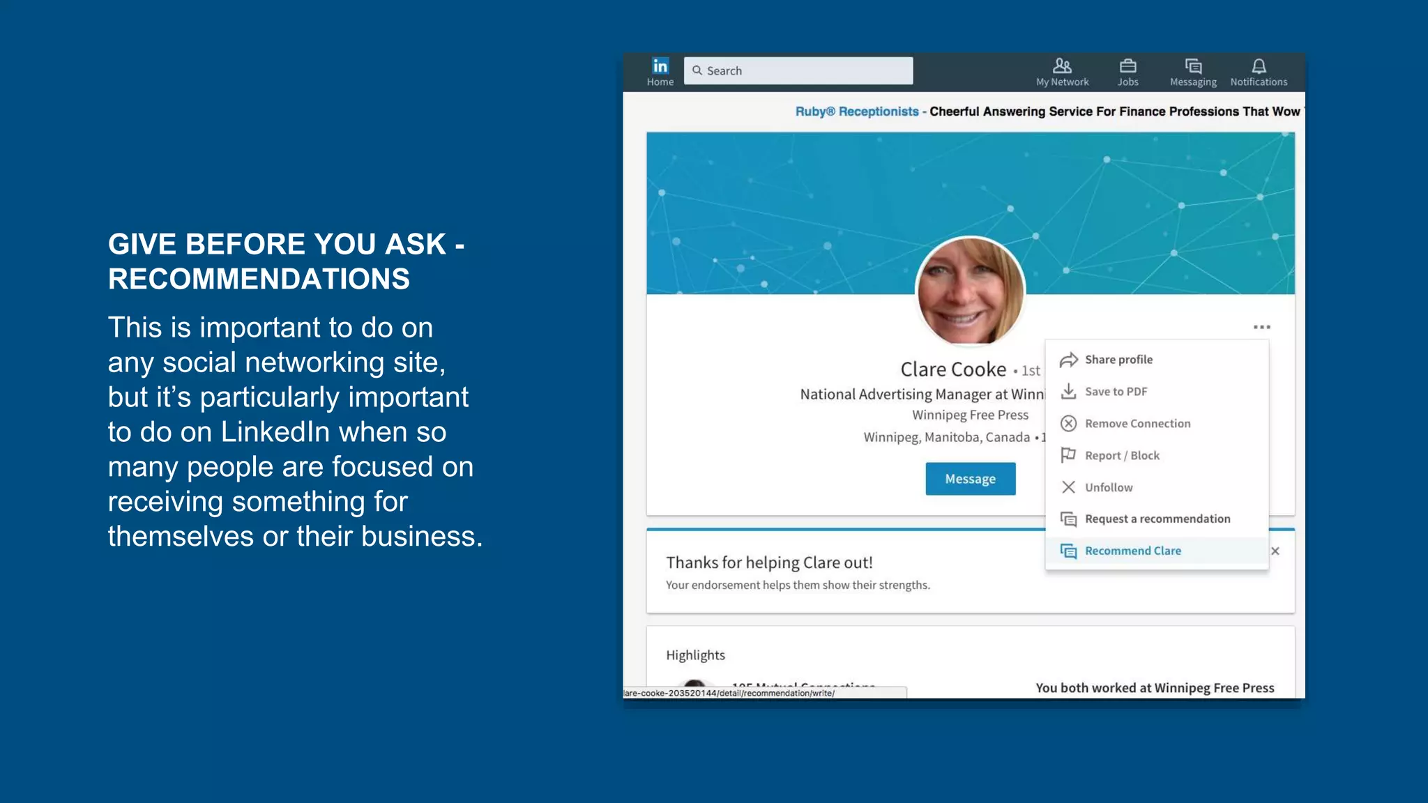 GIVE BEFORE YOU ASK -
RECOMMENDATIONS
This is important to do on
any social networking site,
but it’s particularly important
to do on LinkedIn when so
many people are focused on
receiving something for
themselves or their business.
 