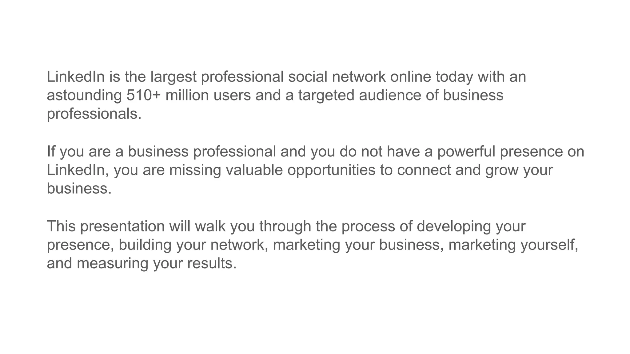 LinkedIn is the largest professional social network online today with an
astounding 510+ million users and a targeted audience of business
professionals.
If you are a business professional and you do not have a powerful presence on
LinkedIn, you are missing valuable opportunities to connect and grow your
business.
This presentation will walk you through the process of developing your
presence, building your network, marketing your business, marketing yourself,
and measuring your results.
 