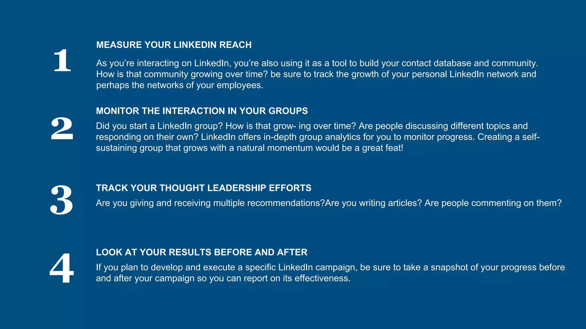 1
2
3
4
MEASURE YOUR LINKEDIN REACH
As you’re interacting on LinkedIn, you’re also using it as a tool to build your contact database and community.
How is that community growing over time? be sure to track the growth of your personal LinkedIn network and
perhaps the networks of your employees.
MONITOR THE INTERACTION IN YOUR GROUPS
Did you start a LinkedIn group? How is that grow- ing over time? Are people discussing different topics and
responding on their own? LinkedIn offers in-depth group analytics for you to monitor progress. Creating a self-
sustaining group that grows with a natural momentum would be a great feat!
TRACK YOUR THOUGHT LEADERSHIP EFFORTS
Are you giving and receiving multiple recommendations?Are you writing articles? Are people commenting on them?
LOOK AT YOUR RESULTS BEFORE AND AFTER
If you plan to develop and execute a specific LinkedIn campaign, be sure to take a snapshot of your progress before
and after your campaign so you can report on its effectiveness.
 