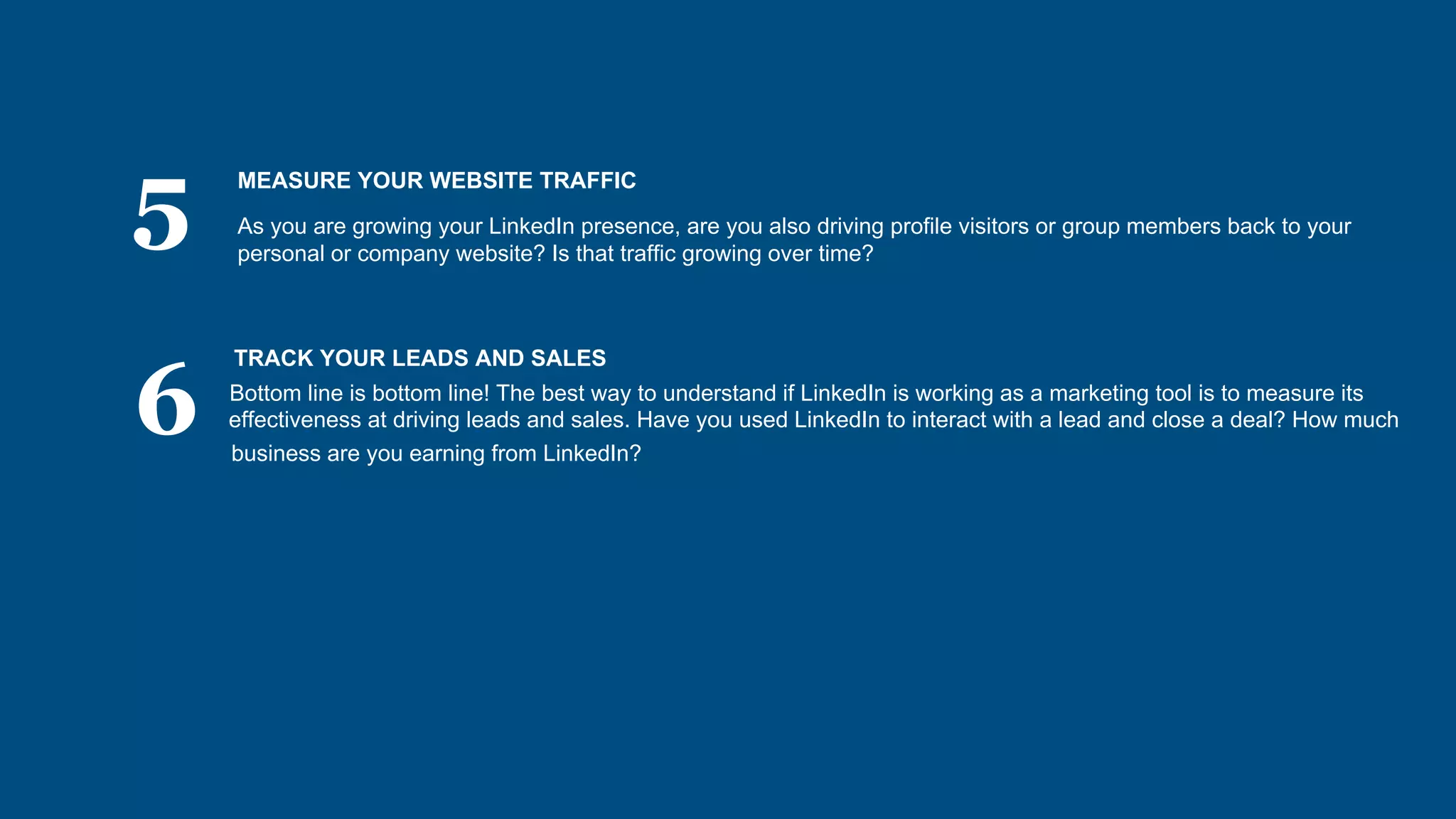 5
6
MEASURE YOUR WEBSITE TRAFFIC
As you are growing your LinkedIn presence, are you also driving profile visitors or group members back to your
personal or company website? Is that traffic growing over time?
TRACK YOUR LEADS AND SALES
Bottom line is bottom line! The best way to understand if LinkedIn is working as a marketing tool is to measure its
effectiveness at driving leads and sales. Have you used LinkedIn to interact with a lead and close a deal? How much
business are you earning from LinkedIn?
 