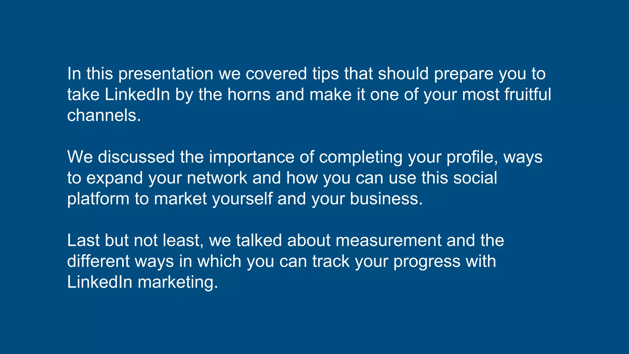 In this presentation we covered tips that should prepare you to
take LinkedIn by the horns and make it one of your most fruitful
channels.
We discussed the importance of completing your profile, ways
to expand your network and how you can use this social
platform to market yourself and your business.
Last but not least, we talked about measurement and the
different ways in which you can track your progress with
LinkedIn marketing.
 