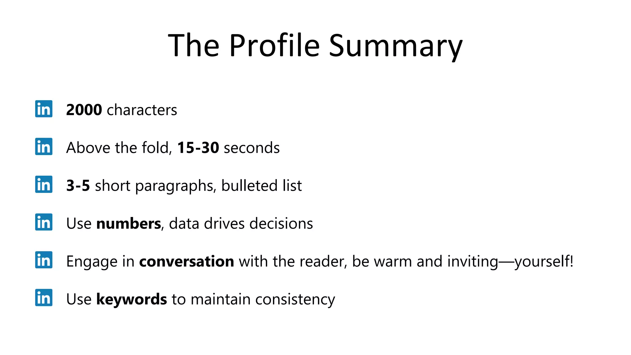 The Profile Summary
2000 characters
Above the fold, 15-30 seconds
3-5 short paragraphs, bulleted list
Use numbers, data drives decisions
Engage in conversation with the reader, be warm and inviting—yourself!
Use keywords to maintain consistency
 
