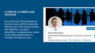 2. CREATE A COMPELLING
HEADLINE
You only have 120 characters at
the top of your profile to describe
what you do to the world and grab
their attention. use brief,
descriptive, compelling key- words
so the right professionals on
LinkedIn can discover you.
 