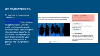 EDIT YOUR LINKEDIN URL
An example is my personal
LinkedIn urL,
http://www.linkedin.com/in/aaro
nnewnhamTMD Customization
will optimize your LinkedIn
profile to show up in search
results on major search engines
when someone searches for
your name. It is important to
claim those results for your
name as they provide a
gateway into your personal
brand.
 