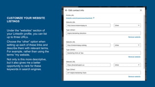 CUSTOMIZE YOUR WEBSITE
LISTINGS
Under the “websites” section of
your LinkedIn profile, you can list
up to three URLs.
Choose the “other” option when
setting up each of these links and
describe them with relevant terms.
For example, rather than using the
terms “my website,
Not only is this more descriptive,
but it also gives me a better
opportunity to rank for these
keywords in search engines.
 