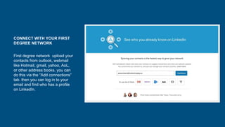 CONNECT WITH YOUR FIRST
DEGREE NETWORK
First degree network upload your
contacts from outlook, webmail
like Hotmail, gmail, yahoo, AoL,
or other address books. you can
do this via the “Add connections”
tab. then you can log in to your
email and find who has a profile
on LinkedIn.
 