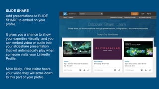 SLIDE SHARE
Add presentations to SLIDE
SHARE to embed on your
profile.
It gives you a chance to show
your expertise visually, and you
can embed video or audio into
your slideshare presentation
that will automatically play when
someone visits your LinkedIn
Profile.
Most likely, if the visitor hears
your voice they will scroll down
to this part of your profile.
 