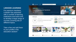 LINKEDIN LEARNING
For premium members,
LinkedIn has partnered
with a number of learning
institutions and tutors and
to develop a large range of
courses covering lots of
different topics.
Take a few and add them
to your profile in the
education section!
 