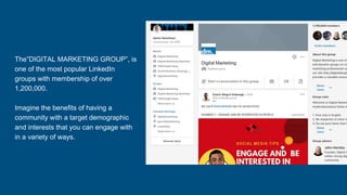 The”DIGITAL MARKETING GROUP”, is
one of the most popular LinkedIn
groups with membership of over
1,200,000.
Imagine the benefits of having a
community with a target demographic
and interests that you can engage with
in a variety of ways.
 