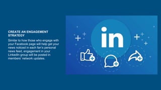 CREATE AN ENGAGEMENT
STRATEGY
Similar to how those who engage with
your Facebook page will help get your
news noticed in each fan’s personal
news feed, engagement in your
LinkedIn group will be posted in
members’ network updates.
 