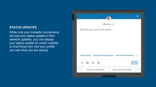 STATUS UPDATES
While only your LinkedIn connections
will see your status update in their
network updates, you can display
your status update for public visibility
so that those who visit your profile
can see what you are saying.
 