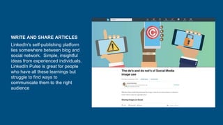 WRITE AND SHARE ARTICLES
LinkedIn's self-publishing platform
lies somewhere between blog and
social network. Simple, insightful
ideas from experienced individuals.
LinkedIn Pulse is great for people
who have all these learnings but
struggle to find ways to
communicate them to the right
audience
 