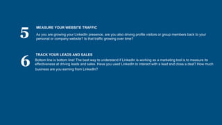 5
6
MEASURE YOUR WEBSITE TRAFFIC
As you are growing your LinkedIn presence, are you also driving profile visitors or group members back to your
personal or company website? Is that traffic growing over time?
TRACK YOUR LEADS AND SALES
Bottom line is bottom line! The best way to understand if LinkedIn is working as a marketing tool is to measure its
effectiveness at driving leads and sales. Have you used LinkedIn to interact with a lead and close a deal? How much
business are you earning from LinkedIn?
 