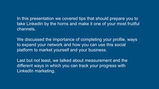 In this presentation we covered tips that should prepare you to
take LinkedIn by the horns and make it one of your most fruitful
channels.
We discussed the importance of completing your profile, ways
to expand your network and how you can use this social
platform to market yourself and your business.
Last but not least, we talked about measurement and the
different ways in which you can track your progress with
LinkedIn marketing.
 