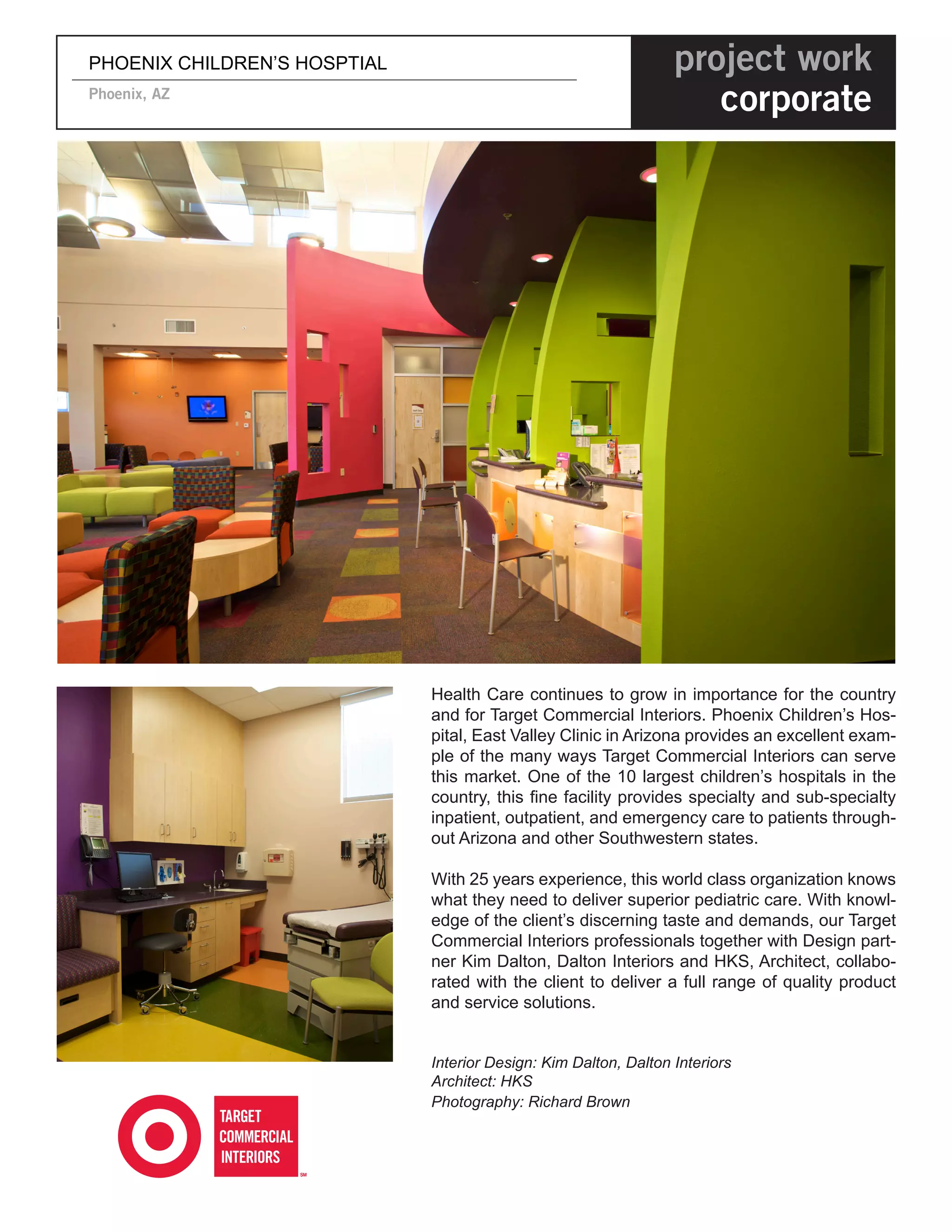 PHOENIX CHILDREN’S HOSPTIAL                                       project work
Phoenix, AZ
                                                                     corporate




                              Health Care continues to grow in importance for the country
                              and for Target Commercial Interiors. Phoenix Children’s Hos-
                              pital, East Valley Clinic in Arizona provides an excellent exam-
                              ple of the many ways Target Commercial Interiors can serve
                              this market. One of the 10 largest children’s hospitals in the
                              country, this fine facility provides specialty and sub-specialty
                              inpatient, outpatient, and emergency care to patients through-
                              out Arizona and other Southwestern states.

                              With 25 years experience, this world class organization knows
                              what they need to deliver superior pediatric care. With knowl-
                              edge of the client’s discerning taste and demands, our Target
                              Commercial Interiors professionals together with Design part-
                              ner Kim Dalton, Dalton Interiors and HKS, Architect, collabo-
                              rated with the client to deliver a full range of quality product
                              and service solutions.


                              Interior Design: Kim Dalton, Dalton Interiors
                              Architect: HKS
                              Photography: Richard Brown
 