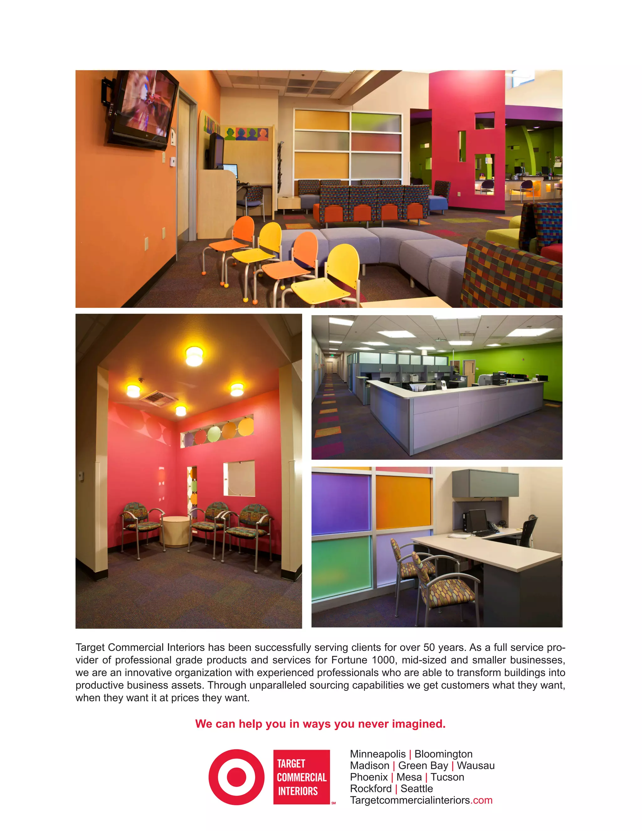 Target Commercial Interiors has been successfully serving clients for over 50 years. As a full service pro-
vider of professional grade products and services for Fortune 1000, mid-sized and smaller businesses,
we are an innovative organization with experienced professionals who are able to transform buildings into
productive business assets. Through unparalleled sourcing capabilities we get customers what they want,
when they want it at prices they want.

                          We can help you in ways you never imagined.

                                                           Minneapolis | Bloomington
                                                           Madison | Green Bay | Wausau
                                                           Phoenix | Mesa | Tucson
                                                           Rockford | Seattle
                                                           Targetcommercialinteriors.com
 