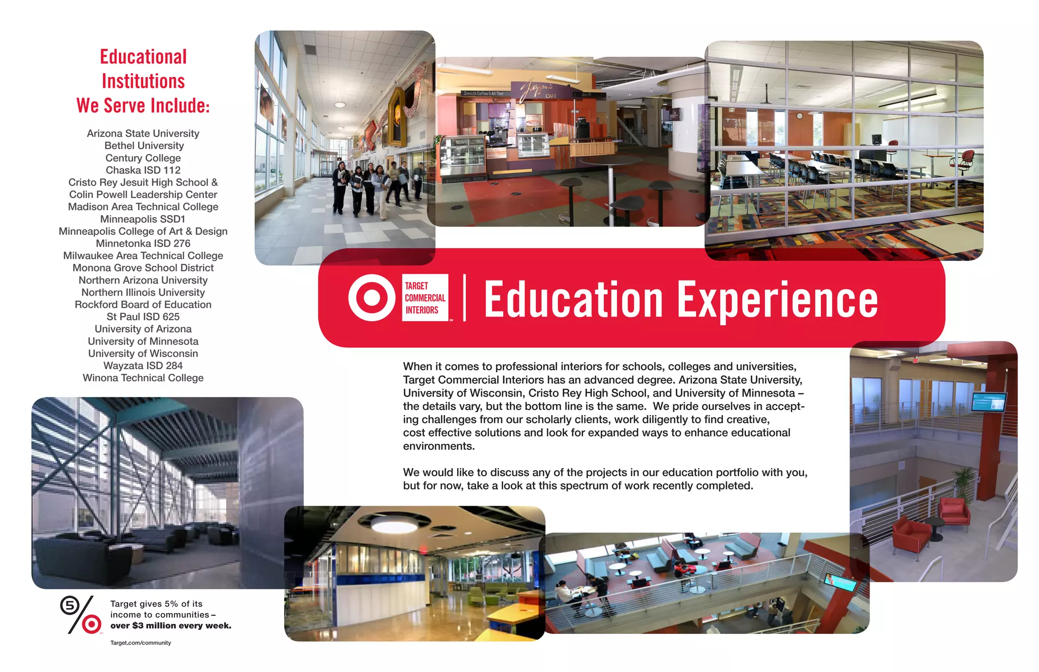 Educational
     Institutions
   We Serve Include:
      Arizona State University
          Bethel University
          Century College
          Chaska ISD 112
 Cristo Rey Jesuit High School &
  Colin Powell Leadership Center
 Madison Area Technical College
         Minneapolis SSD1
Minneapolis College of Art & Design
        Minnetonka ISD 276
Milwaukee Area Technical College
  Monona Grove School District



                                                     Education Experience
    Northern Arizona University
    Northern Illinois University
   Rockford Board of Education
          St Paul ISD 625
       University of Arizona
      University of Minnesota
      University of Wisconsin
          Wayzata ISD 284             When it comes to professional interiors for schools, colleges and universities,
     Winona Technical College         Target Commercial Interiors has an advanced degree. Arizona State University,
                                      University of Wisconsin, Cristo Rey High School, and University of Minnesota –
                                      the details vary, but the bottom line is the same. We pride ourselves in accept-
                                      ing challenges from our scholarly clients, work diligently to find creative,
                                      cost effective solutions and look for expanded ways to enhance educational
                                      environments.

                                      We would like to discuss any of the projects in our education portfolio with you,
                                      but for now, take a look at this spectrum of work recently completed.
 