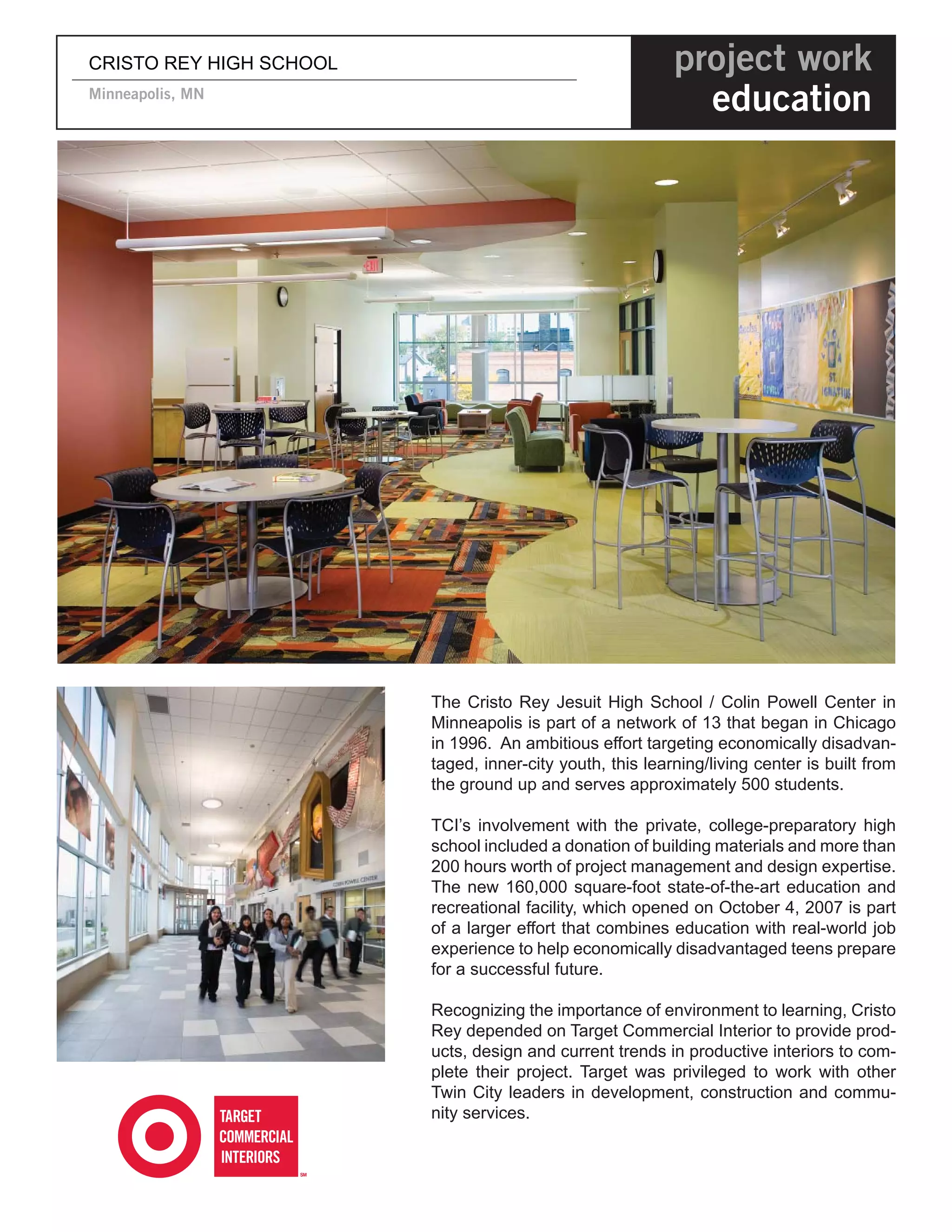CRISTO REY HIGH SCHOOL                                     project work
Minneapolis, MN
                                                             education




                         The Cristo Rey Jesuit High School / Colin Powell Center in
                         Minneapolis is part of a network of 13 that began in Chicago
                         in 1996. An ambitious effort targeting economically disadvan-
                         taged, inner-city youth, this learning/living center is built from
                         the ground up and serves approximately 500 students.

                         TCI’s involvement with the private, college-preparatory high
                         school included a donation of building materials and more than
                         200 hours worth of project management and design expertise.
                         The new 160,000 square-foot state-of-the-art education and
                         recreational facility, which opened on October 4, 2007 is part
                         of a larger effort that combines education with real-world job
                         experience to help economically disadvantaged teens prepare
                         for a successful future.

                         Recognizing the importance of environment to learning, Cristo
                         Rey depended on Target Commercial Interior to provide prod-
                         ucts, design and current trends in productive interiors to com-
                         plete their project. Target was privileged to work with other
                         Twin City leaders in development, construction and commu-
                         nity services.
 