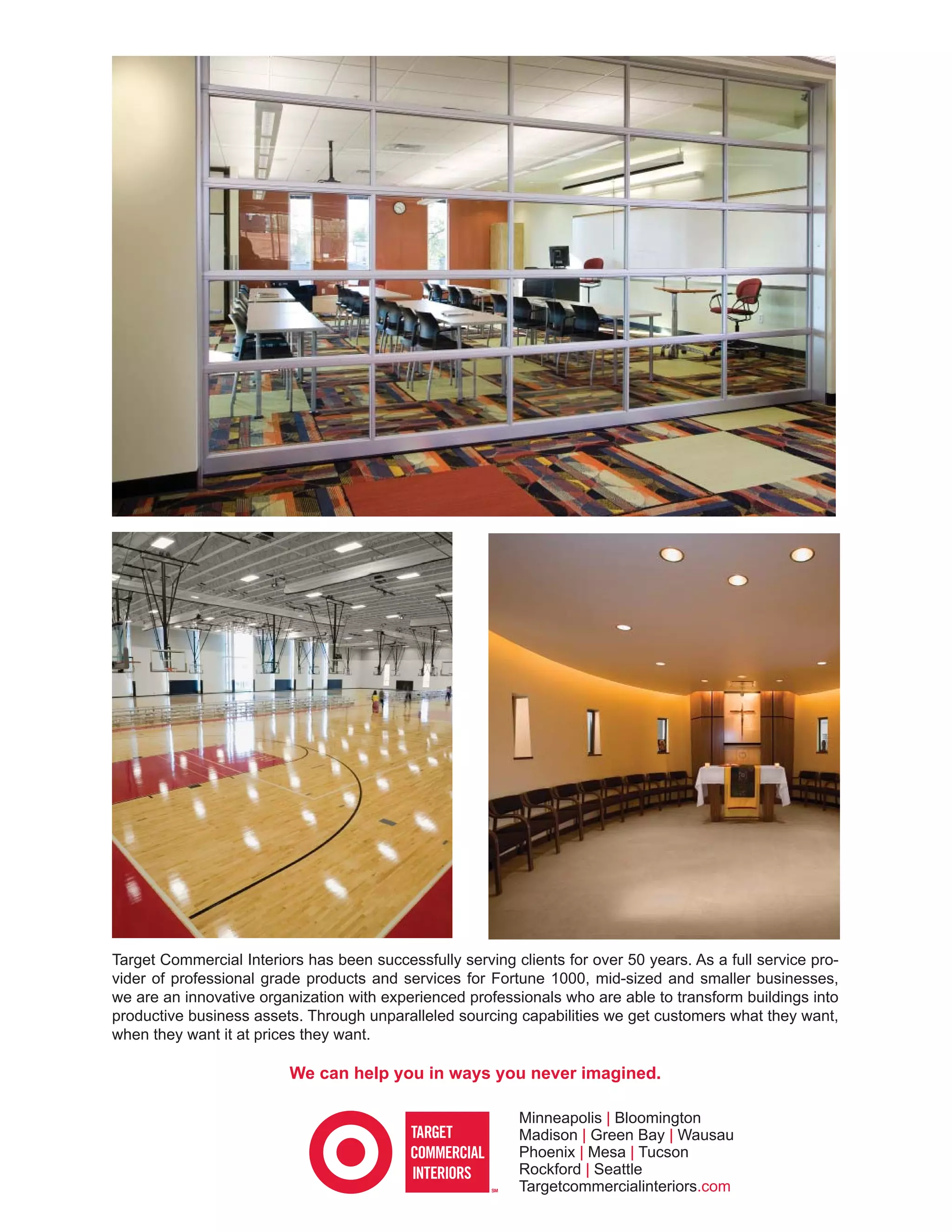 Target Commercial Interiors has been successfully serving clients for over 50 years. As a full service pro-
vider of professional grade products and services for Fortune 1000, mid-sized and smaller businesses,
we are an innovative organization with experienced professionals who are able to transform buildings into
productive business assets. Through unparalleled sourcing capabilities we get customers what they want,
when they want it at prices they want.

                          We can help you in ways you never imagined.

                                                           Minneapolis | Bloomington
                                                           Madison | Green Bay | Wausau
                                                           Phoenix | Mesa | Tucson
                                                           Rockford | Seattle
                                                           Targetcommercialinteriors.com
 
