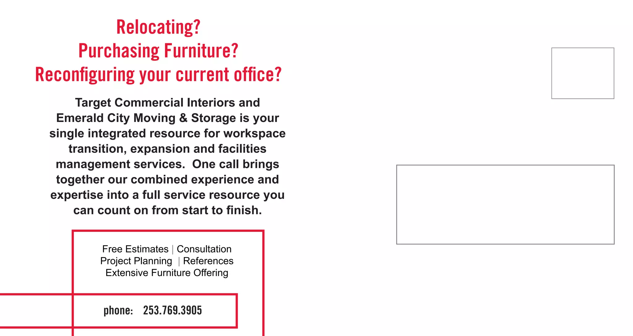 Relocating?
     Purchasing Furniture?
Reconfiguring your current office?
       Target Commercial Interiors and
   Emerald City Moving & Storage is your
  single integrated resource for workspace
     transition, expansion and facilities
   management services. One call brings
   together our combined experience and
  expertise into a full service resource you
      can count on from start to finish.


           Free Estimates | Consultation
           Project Planning | References
            Extensive Furniture Offering


           phone: 253.769.3905
 