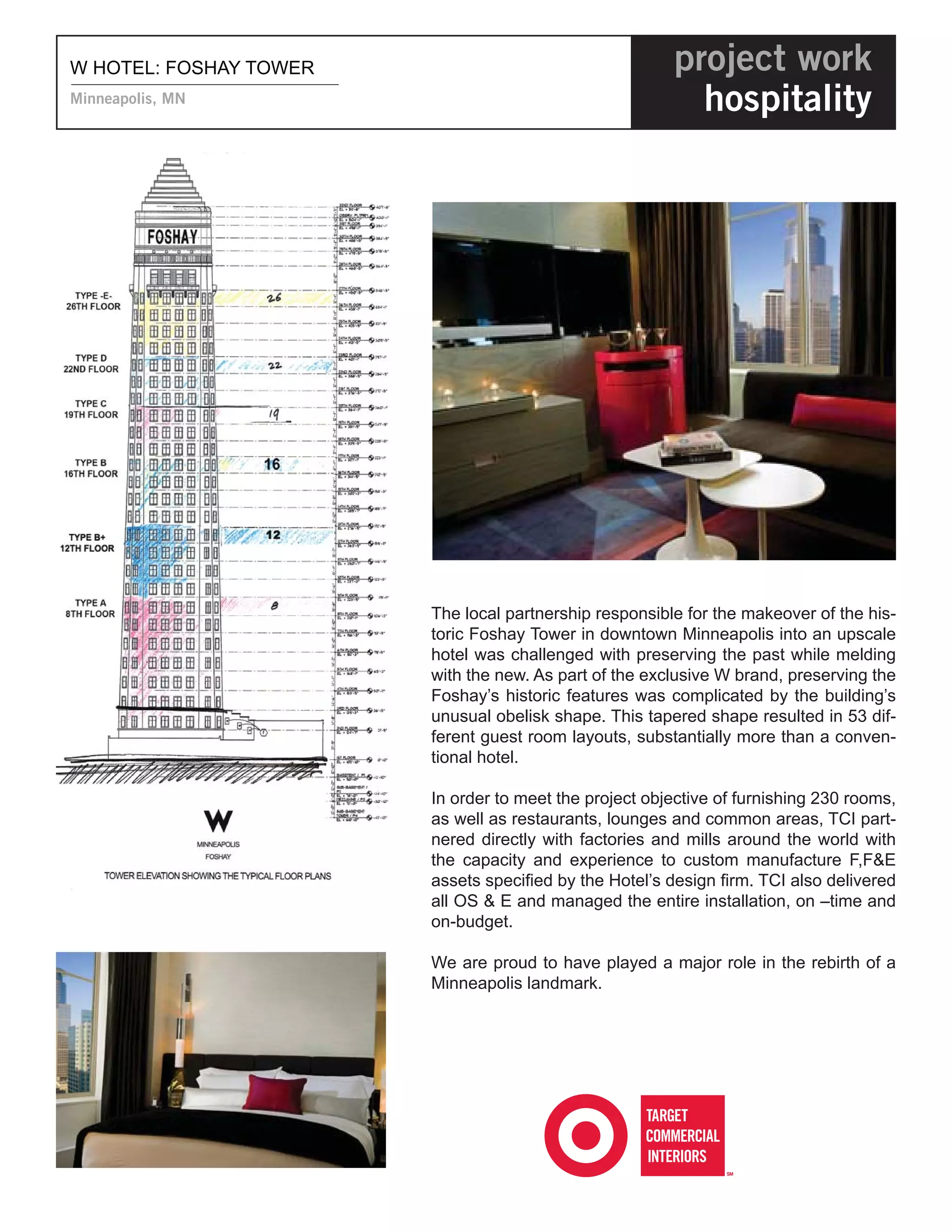 W HOTEL: FOSHAY TOWER                                   project work
Minneapolis, MN                                           hospitality




                        The local partnership responsible for the makeover of the his-
                        toric Foshay Tower in downtown Minneapolis into an upscale
                        hotel was challenged with preserving the past while melding
                        with the new. As part of the exclusive W brand, preserving the
                        Foshay’s historic features was complicated by the building’s
                        unusual obelisk shape. This tapered shape resulted in 53 dif-
                        ferent guest room layouts, substantially more than a conven-
                        tional hotel.

                        In order to meet the project objective of furnishing 230 rooms,
                        as well as restaurants, lounges and common areas, TCI part-
                        nered directly with factories and mills around the world with
                        the capacity and experience to custom manufacture F,F&E
                        assets speciﬁed by the Hotel’s design ﬁrm. TCI also delivered
                        all OS & E and managed the entire installation, on –time and
                        on-budget.

                        We are proud to have played a major role in the rebirth of a
                        Minneapolis landmark.
 