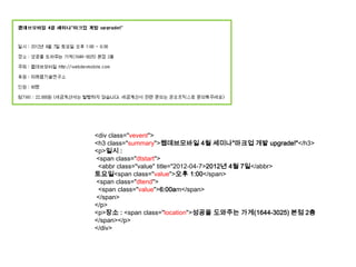 <div class="vevent">
<h3 class="summary">웹데브모바일 4월 세미나"마크업 개발 upgrade!"</h3>
<p>일시 :
<span class="dtstart">
 <abbr class="value" title="2012-04-7>2012년 4월 7일</abbr>
토요일<span class="value">오후 1:00</span>
<span class="dtend">
 <span class="value">6:00am</span>
</span>
</p>
<p>장소 : <span class="location">성공을 도와주는 가게(1644-3025) 본점 2층
</span></p>
</div>
 