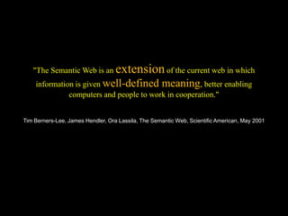 "The Semantic Web is an extension of the current web in which
    information is given well-defined meaning, better enabling
              computers and people to work in cooperation."


Tim Berners-Lee, James Hendler, Ora Lassila, The Semantic Web, Scientific American, May 2001
 