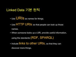 Linked Data 기본 원칙

 • Use   URIs as names for things.
 • Use HTTP      URIs so that people can look up those
  names.
 • When someone looks up a URI, provide useful information,

  using the standards (RDF,    SPARQL)
 • Include links   to other URIs. so that they can
  discover more things.
 