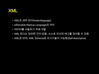 XML

 • XML은 메타 언어(meta-language)
 • eXtensible Markup Language의 약자
 • 데이터를 서술하기 위해 개발
 • XML 태그는 정의된 것이 없음, 스스로 자신의 태그를 정의할 수 있음
 • XML은 DTD, XML Schema로 자기기술이 가능함(Self-descriptive)
 