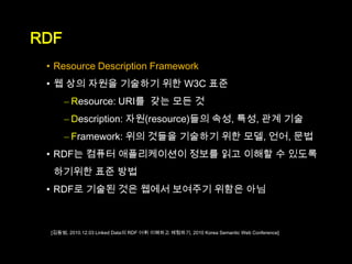 RDF
 • Resource Description Framework
 • 웹 상의 자원을 기술하기 위한 W3C 표준
      – Resource: URI를 갖는 모든 것
      – Description: 자원(resource)들의 속성, 특성, 관계 기술
      – Framework: 위의 것들을 기술하기 위한 모델, 언어, 문법
 • RDF는 컴퓨터 애플리케이션이 정보를 읽고 이해할 수 있도록
  하기위한 표준 방법
 • RDF로 기술된 것은 웹에서 보여주기 위함은 아님



 [김동범, 2010.12.03 Linked Data의 RDF 어휘 이해하고 체험하기, 2010 Korea Semantic Web Conference]
 