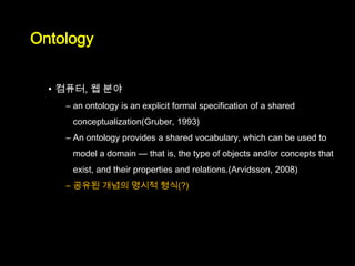 Ontology


  • 컴퓨터, 웹 분야
    – an ontology is an explicit formal specification of a shared
     conceptualization(Gruber, 1993)
    – An ontology provides a shared vocabulary, which can be used to
     model a domain — that is, the type of objects and/or concepts that
     exist, and their properties and relations.(Arvidsson, 2008)
    – 공유된 개념의 명시적 형식(?)
 