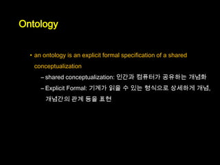 Ontology


  • an ontology is an explicit formal specification of a shared
   conceptualization
      – shared conceptualization: 인간과 컴퓨터가 공유하는 개념화
      – Explicit Formal: 기계가 읽을 수 있는 형식으로 상세하게 개념,
       개념간의 관계 등을 표현
 