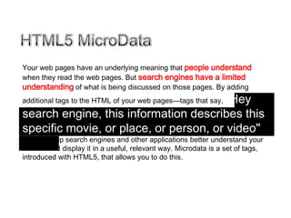 Your web pages have an underlying meaning that people understand
when they read the web pages. But search engines have a limited
understanding of what is being discussed on those pages. By adding
                                       "Hey
additional tags to the HTML of your web pages—tags that say,

search engine, this information describes this
specific movie, or place, or person, or video"—
you can help search engines and other applications better understand your
content and display it in a useful, relevant way. Microdata is a set of tags,
introduced with HTML5, that allows you to do this.
 