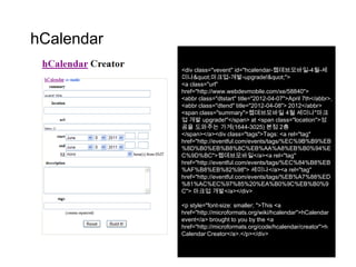 hCalendar
            <div class="vevent" id="hcalendar-웹데브모바일-4월-세
            미나&quot;마크업-개발-upgrade!&quot;">
            <a class="url"
            href="http://www.webdevmobile.com/xe/58840">
            <abbr class="dtstart" title="2012-04-07">April 7th</abbr>,
            <abbr class="dtend" title="2012-04-08"> 2012</abbr>
            <span class="summary">웹데브모바일 4월 세미나"마크
            업 개발 upgrade!"</span> at <span class="location">성
            공을 도와주는 가게(1644-3025) 본점 2층
            </span></a><div class="tags">Tags: <a rel="tag"
            href="http://eventful.com/events/tags/%EC%9B%B9%EB
            %8D%B0%EB%B8%8C%EB%AA%A8%EB%B0%94%E
            C%9D%BC">웹데브모바일</a><a rel="tag"
            href="http://eventful.com/events/tags/%EC%84%B8%EB
            %AF%B8%EB%82%98"> 세미나</a><a rel="tag"
            href="http://eventful.com/events/tags/%EB%A7%88%ED
            %81%AC%EC%97%85%20%EA%B0%9C%EB%B0%9
            C"> 마크업 개발</a></div>

            <p style="font-size: smaller; ">This <a
            href="http://microformats.org/wiki/hcalendar">hCalendar
            event</a> brought to you by the <a
            href="http://microformats.org/code/hcalendar/creator">h
            Calendar Creator</a>.</p></div>
 