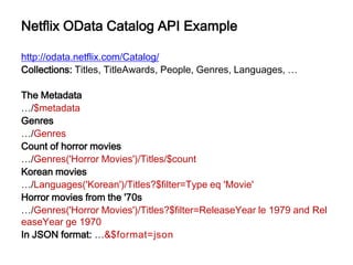 Netflix OData Catalog API Example

http://odata.netflix.com/Catalog/
Collections: Titles, TitleAwards, People, Genres, Languages, …

The Metadata
…/$metadata
Genres
…/Genres
Count of horror movies
…/Genres('Horror Movies')/Titles/$count
Korean movies
…/Languages('Korean')/Titles?$filter=Type eq 'Movie'
Horror movies from the '70s
…/Genres('Horror Movies')/Titles?$filter=ReleaseYear le 1979 and Rel
easeYear ge 1970
In JSON format: …&$format=json
 
