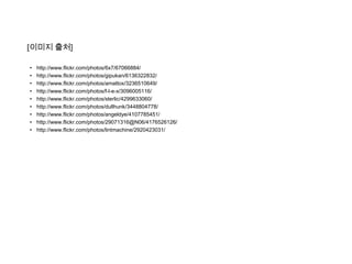 [이미지 출처]

•   http://www.flickr.com/photos/6x7/67066884/
•   http://www.flickr.com/photos/gipukan/6136322832/
•   http://www.flickr.com/photos/amattox/3236510649/
•   http://www.flickr.com/photos/f-l-e-x/3096005116/
•   http://www.flickr.com/photos/sterlic/4299633060/
•   http://www.flickr.com/photos/dullhunk/3448804778/
•   http://www.flickr.com/photos/angeldye/4107785451/
•   http://www.flickr.com/photos/29071316@N06/4176526126/
•   http://www.flickr.com/photos/lintmachine/2920423031/
 
