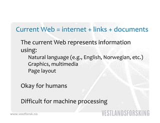 Current Web = internet + links + documents
      The current Web represents information 
      using:
          Natural language (e.g., English, Norwegian, etc.)
          Graphics, multimedia
          Page layout
          P    l     t

      Okay for humans
      Oka  for h mans

      Difficult for machine processing
      Diffic lt for machine processing
www.vestforsk.no
 