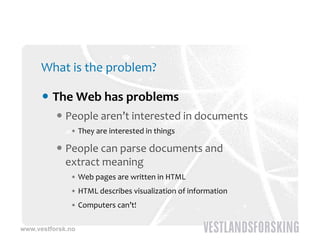 What is the problem?

       The Web has problems
           People aren’t interested in documents
              • They are interested in things 

           People can parse documents and 
            extract meaning
              • Web pages are written in HTML
              • HTML describes visualization of information
              • Computers can’t!

www.vestforsk.no
 