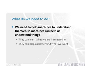 What do we need to do?

       We need to help machines to understand 
        the Web so machines can help us 
        understand things
           They can learn what we are interested in
           They can help us better find what we want




www.vestforsk.no
 