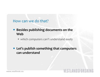 How can we do that?

       Besides publishing documents on the 
        Web
           which computers can’t understand easily


       Let’s publish something that computers 
        can understand




www.vestforsk.no
 