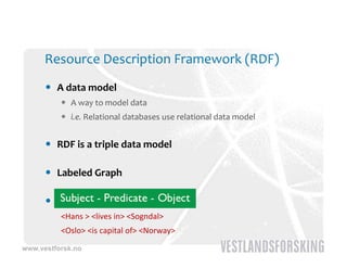 Resource Description Framework (RDF)
       A data model 
           A way to model data
           i e  Relational databases use relational data model
            i.e. Relational databases use relational data model


       RDF is a triple data model

       Labeled Graph

       Subject, Predicate, Object
          <Hans > <lives in> <Sogndal>
          <Hans > <lives in> <Sogndal>
          <Oslo> <is capital of> <Norway>
www.vestforsk.no
 