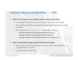 Uniform Resource Identifier    URI

       URIs are the base for providing useful Linked Open Data, 
                  h b     f        d       f l k d
           so carefully think the URI scheme you will follow for your entities. 
           It is usually a good idea to separate the ontology from the actual data 
            instances, 
           for example the geo.linkeddata.no follows this scheme:
              • http://geo.linkeddata.no/ontology/ClassName (for Concepts)
              • http://geo.linkeddata.no/ontology/property (for Properties)
              • http://geo.linkeddata.no/resource/InstanceName (for data instances)


       Also, the dereferencing method should be decided
           How to serve resources after the consumer of the information has 
            requested them via HTTP 
           303 redirection or hash URIs

www.vestforsk.no
 
