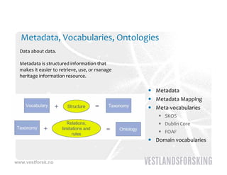 Metadata, Vocabularies, Ontologies
  Data about data.

  Metadata is structured information that
  makes it easier to retrieve, use, or manage 
  heritage information resource.
  heritage information resource

                                                  Metadata
                                                  Metadata Mapping
                                                  Meta‐vocabularies
                                                     SKOS
                                                     Dublin Core
                                                     FOAF
                                                  Domain vocabularies


www.vestforsk.no
 