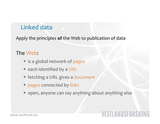 Linked data
   Apply the principles of the Web to publication of data


   The Web:
        is a global network of pages
        each identified by a URL
        fetching a URL gives a document
        pages connected by links
        open, anyone can say anything about anything else



www.vestforsk.no
 